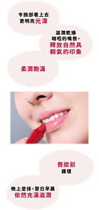 令臉部看上去 更明亮光澤 滋潤乾燥暗啞的嘴唇， 釋放自然具朝氣的印象 柔潤飽滿 唇妝前護理  晚上塗抹， 翌日早晨依然充滿滋潤 