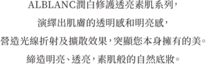 ALBLANC潤白修護透亮素肌系列， 演繹出肌膚的透明感和明亮感， 營造光線折射及擴散效果，突顯您本身擁有的美。 締造明亮、透亮，素肌般的自然底妝。