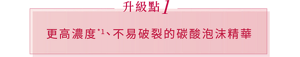 升級點 1 更高濃度*1、不易破裂的碳酸泡沫精華*2
