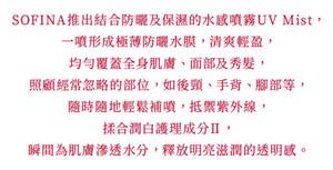 SOFINA推出結合防曬及保濕的水感噴霧UV Mist， 一噴形成極薄防曬水膜，清爽輕盈， 均勻覆蓋全身肌膚、面部及秀髮， 照顧經常忽略的部位，如後頸、手背、腳部等， 隨時隨地輕鬆補噴，抵禦紫外線， 揉合潤白護理成分Ⅱ， 瞬間為肌膚滲透水分，釋放明亮滋潤的透明感。