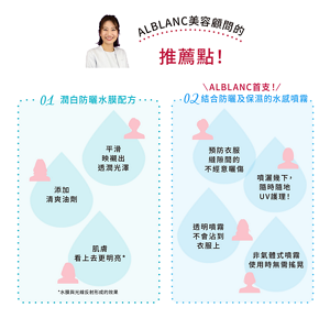 ALBLANC美容顧問的 推薦點！ 01 潤白防曬水膜配方 平滑 映襯出 透潤光澤 添加 清爽油劑 肌膚 看上去更明亮* *水膜與光線反射形成的效果 ALBLANC首支！ 02 結合防曬及保濕的水感噴霧 預防衣服縫隙間的 不經意曬傷 噴灑幾下， 隨時隨地UV護理！ 透明噴霧 不會沾到衣服上 非氣體式噴霧使用時無需搖晃