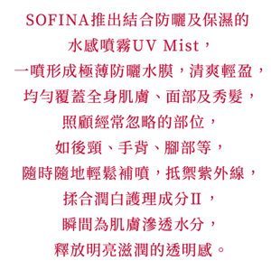 SOFINA推出結合防曬及保濕的水感噴霧UV Mist， 一噴形成極薄防曬水膜，清爽輕盈， 均勻覆蓋全身肌膚、面部及秀髮， 照顧經常忽略的部位，如後頸、手背、腳部等， 隨時隨地輕鬆補噴，抵禦紫外線， 揉合潤白護理成分Ⅱ， 瞬間為肌膚滲透水分，釋放明亮滋潤的透明感。