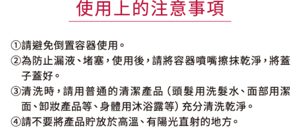 使用上的注意事項 ①請避免倒置容器使用。 ②為防止漏液、堵塞，使用後，請將容器噴嘴擦抹乾淨，將蓋子蓋好。 ③清洗時，請用普通的清潔產品（頭髮用洗髮水、面部用潔面、卸妝產品等、身體用沐浴露等）充分清洗乾淨。 ④請不要將產品貯放於高溫、有陽光直射的地方。