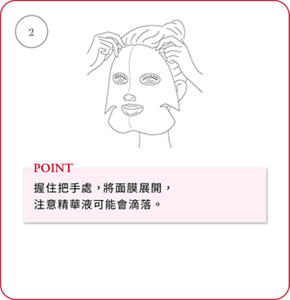 ② POINT 握住把手處，將面膜展開， 注意精華液可能會滴落。