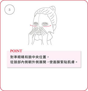 ③ POINT 對準眼睛和臉中央位置，從臉部內側朝外側展開，使面膜緊貼肌膚。