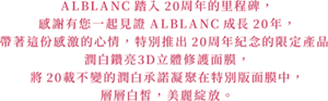 ALBLANC踏入20周年的里程碑， 感謝有您一起見證ALBLANC成長20年， 帶著這份感激的心情，特別推出20周年紀念的限定產品 潤白鑽亮3D立體修護面膜， 將20載不變的潤白承諾凝聚在特別版面膜中， 層層白皙，美麗綻放。