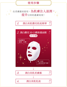 使用步驟 在柔膚露前使用，為肌膚注入滋潤， 提升日常的護膚效果！ 1. 潤白美肌鑽亮肌底精華 2. 潤白鑽亮3D立體修護面膜  3. 潤白美肌柔膚露 4. 潤白美肌乳液
