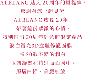 ALBLANC踏入20周年的里程碑， 感謝有您一起見證ALBLANC成長20年， 帶著這份感激的心情，特別推出20周年紀念的限定產品 潤白鑽亮3D立體修護面膜， 將20載不變的潤白承諾凝聚在特別版面膜中， 層層白皙，美麗綻放。