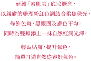 延續「素肌美」底妝概念， 以親膚的珊瑚粉紅色調結合柔焦珠光， 修飾色斑、黑眼圈及膚色不均， 同時為雙頰添上一抹自然紅潤光澤。   輕盈貼膚，提升氣色， 簡單打造自然從容好氣色。
