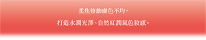柔焦修飾膚色不均困擾， 打造水潤光澤、自然紅潤氣色妝感。