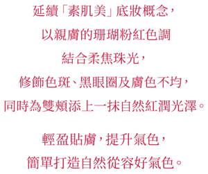延續「素肌美」底妝概念， 以親膚的珊瑚粉紅色調結合柔焦珠光， 修飾色斑、黑眼圈及膚色不均， 同時為雙頰添上一抹自然紅潤光澤。   輕盈貼膚，提升氣色， 簡單打造自然從容好氣色。