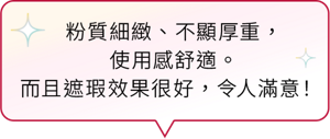 粉質細緻、不顯厚重， 使用感舒適。而且遮瑕效果很好，令人滿意！