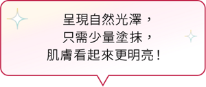 呈現自然光澤， 只需少量塗抹， 肌膚看起來更明亮！