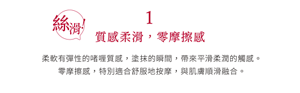 1 絲滑！質感柔滑，零摩擦感 柔軟有彈性的啫喱質感，塗抹的瞬間，帶來平滑柔潤的觸感。 零摩擦感，特別適合舒服地按摩，與肌膚順滑融合。