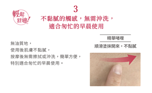 3 輕鬆舒適！不黏膩的觸感，無需沖洗，適合匆忙的早晨使用 無油質地， 使用後肌膚不黏膩， 按摩後無需擦拭或沖洗，簡單方便， 特別適合匆忙的早晨使用。