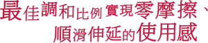最佳調和比例 實現零摩擦、順滑伸延的使用感