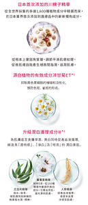 日本首次添加的川楝子精華 從全世界採集的多達1,600種植物成分中精選而來，於日本業界首次添加到護膚品中的嶄新獨有成分。從根本上鞏固角質層，調節平滑肌膚紋理， 促進肌膚自我產生細胞間脂質，滋潤肌膚。源自植物的有效成分 洋甘菊ET*1 抑制黑色素細胞的增殖和活性化，預防色班、雀班的形成。升級潤白護理成分Ⅱ*2 為肌膚底至表層保濕、美白同時促進血液循環， 締造具「透明感」、「淨白」及「明亮」的潤白美肌。尤加利精華 保水、保濕，使肌膚恍如鮮嫩的樹葉般水潤、嬌嫩。藥蜀葵精華 耗時5年，從160種精華中嚴選的美白成分，引導出亮白、富光澤的肌膚。人參精華 促進血液循環，使更多滋潤滲透至肌膚。