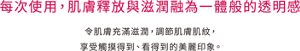 每次使用，肌膚釋放與滋潤融為一體般的透明感 令肌膚充滿滋潤，調節肌膚肌紋，享受觸摸得到、看得到的美麗印象。