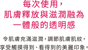 每次使用，肌膚釋放與滋潤融為一體般的透明感 令肌膚充滿滋潤，調節肌膚肌紋，享受觸摸得到、看得到的美麗印象。