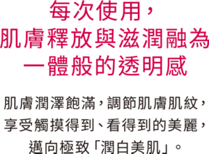 每次使用，肌膚釋放與滋潤融為一體般的透明感 肌膚潤澤飽滿，調節肌膚肌紋， 享受觸摸得到、看得到的美麗， 邁向極致「潤白美肌」。