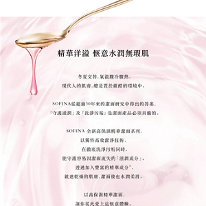 精華洋溢 惬意水潤無瑕肌 冬夏交替，氣溫驟冷驟熱， 現代人的肌膚，總是置於嚴酷的環境中。  SOFINA從超過30年來的潔面研究中得出的答案， 「守護滋潤」及「洗淨污垢」是潔面產品必須具備的。  SOFINA 全新高保濕精華潔面系列， 以獨特高效潔淨技術， 在徹底洗淨污垢同時， 能守護容易因潔面流失的「滋潤成分」。 透過加入豐富的精華成分※， 就連乾燥的肌膚，潔面後也水潤柔滑。  以高保濕精華潔面， 讓你從此愛上這惬意體驗。