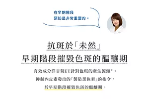 在早期階段 預防是非常重要的。      抗斑於「未然」 早期階段摧毀色斑的醖釀期  有效成分洋甘菊ET針對色斑的產生源頭*1。 抑制內皮素發出的「製造黑色素」的指令， 於早期階段摧毀色斑的醖釀期。
