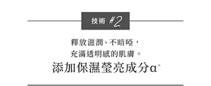 技術 #2  釋放滋潤、不暗啞， 充滿透明感的肌膚。 添加保濕瑩亮成分α^