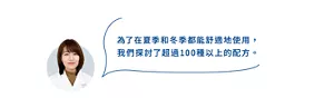 為了在夏季和冬季都能舒適地使用， 我們探討了超過100種以上的配方。