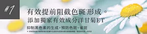 #1 有效提前阻截色斑*形成。       添加獨家有效成分洋甘菊ET        抑制黑色素的生成，預防色斑、雀斑 * 抑制受到紫外線照射後的肌膚中生成的內皮素向黑色素細胞傳遞「製造黑色素」的訊息
