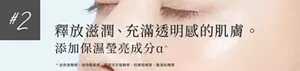 #2 釋放滋潤、充滿透明感的肌膚。      添加保濕瑩亮成分α^   ^1 迷迭香精華、植物鞘氨醇、羅馬洋甘菊精華、桔梗根精華、羅漢柏精華