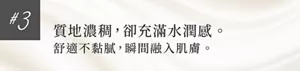 #3 質地濃稠，卻充滿水潤感。 舒適不黏膩，瞬間融入肌膚。