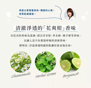 希望大家懷著愉快、積極的心情， 享受肌膚護理。    清澈淨透的「花爽柑」香味  以花朵的香味為基調，揉合洋甘菊、草本綠、佛手柑等香味。以讓人忍不住想深呼吸的清新香味， 將明亮、洋溢著透明感的肌膚形象表現出來。