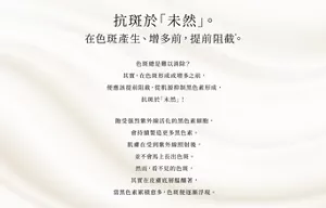 抗斑於「未然」。 在色斑產生、增多前，提前阻截*。  色斑總是難以消除？ 其實，在色斑形成或增多之前，便應該提前阻截， 從肌源抑制黑色素形成，抗斑於「未然」！  飽受强烈紫外線活化的黑色素細胞，會持續製造更多黑色素。 肌膚在受到紫外線照射後， 並不會馬上長出色斑。 然而，看不見的色斑， 其實在皮膚底層醖釀著， 當黑色素累積愈多，色斑便逐漸浮現。