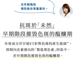 在早期階段 預防是非常重要的。      抗斑於「未然」 早期階段摧毀色斑的醖釀期  有效成分洋甘菊ET針對色斑的產生源頭*1。 抑制內皮素發出的「製造黑色素」的指令， 於早期階段摧毀色斑的醖釀期。