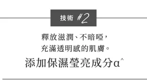 技術 #2  釋放滋潤、不暗啞， 充滿透明感的肌膚。 添加保濕瑩亮成分α^