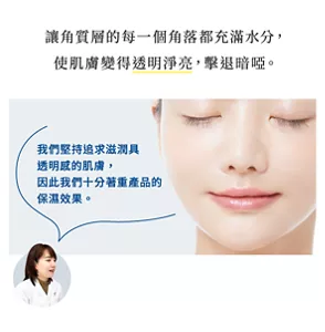 讓角質層的每一個角落都充滿水分， 使肌膚變得透明淨亮，擊退暗啞。 我們堅持追求滋潤具透明感的肌膚，因此我們十分著重產品的保濕效果。