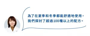 為了在夏季和冬季都能舒適地使用， 我們探討了超過100種以上的配方。