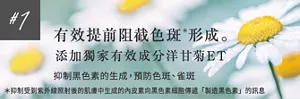 #1 有效提前阻截色斑*形成。       添加獨家有效成分洋甘菊ET        抑制黑色素的生成，預防色斑、雀斑 * 抑制受到紫外線照射後的肌膚中生成的內皮素向黑色素細胞傳遞「製造黑色素」的訊息