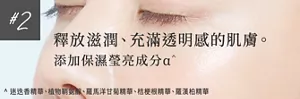 #2 釋放滋潤、充滿透明感的肌膚。      添加保濕瑩亮成分α^   ^1 迷迭香精華、植物鞘氨醇、羅馬洋甘菊精華、桔梗根精華、羅漢柏精華