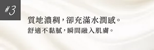 #3 質地濃稠，卻充滿水潤感。 舒適不黏膩，瞬間融入肌膚。