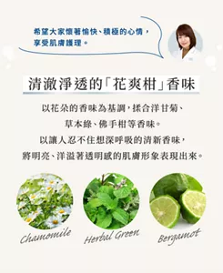 希望大家懷著愉快、積極的心情， 享受肌膚護理。    清澈淨透的「花爽柑」香味  以花朵的香味為基調，揉合洋甘菊、草本綠、佛手柑等香味。以讓人忍不住想深呼吸的清新香味， 將明亮、洋溢著透明感的肌膚形象表現出來。