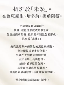 抗斑於「未然」。 在色斑產生、增多前，提前阻截*。  色斑總是難以消除？ 其實，在色斑形成或增多之前，便應該提前阻截， 從肌源抑制黑色素形成，抗斑於「未然」！  飽受强烈紫外線活化的黑色素細胞，會持續製造更多黑色素。 肌膚在受到紫外線照射後， 並不會馬上長出色斑。 然而，看不見的色斑， 其實在皮膚底層醖釀著， 當黑色素累積愈多，色斑便逐漸浮現。
