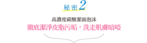 秘密2 高濃度碳酸潔面泡沫 徹底潔淨皮脂污垢，洗走肌膚暗啞