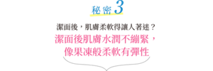 秘密3 潔面後，肌膚柔軟得讓人著迷？潔面後肌膚水潤不繃緊，像果凍般柔軟有彈性