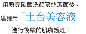 用瞬亮碳酸洗顏慕絲潔面後，建議用「土台美容液」進行後續的肌膚護理！