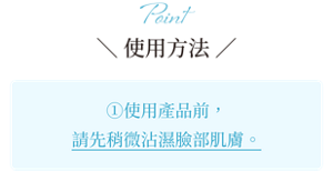 Point ＼ 使用方法 ／ ①使用產品前，請先稍微沾濕臉部肌膚。