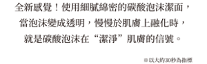 全新感覺！使用細膩綿密的碳酸泡沫潔面，當泡沫變成透明，慢慢於肌膚上融化時， 就是碳酸泡沫在“潔淨”肌膚的信號。※以大約30秒為指標
