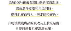 添加100%碳酸氣體比例的潔面泡沫， 高效潔淨皮脂和污垢同時， 提升肌膚血管力，洗走暗啞膚色，有助後續護膚品的吸收及上妝緊貼度，日復日煥發肌膚滋潤光澤。