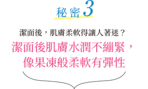 秘密3 潔面後，肌膚柔軟得讓人著迷？潔面後肌膚水潤不繃緊，像果凍般柔軟有彈性