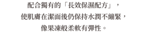 配合獨有的「長效保濕配方」，使肌膚在潔面後仍保持水潤不繃緊，像果凍般柔軟有彈性。